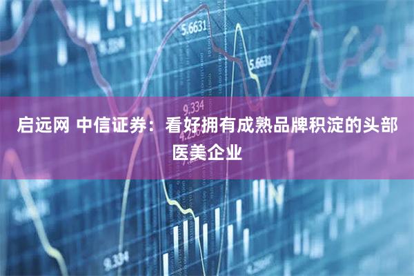 启远网 中信证券：看好拥有成熟品牌积淀的头部医美企业
