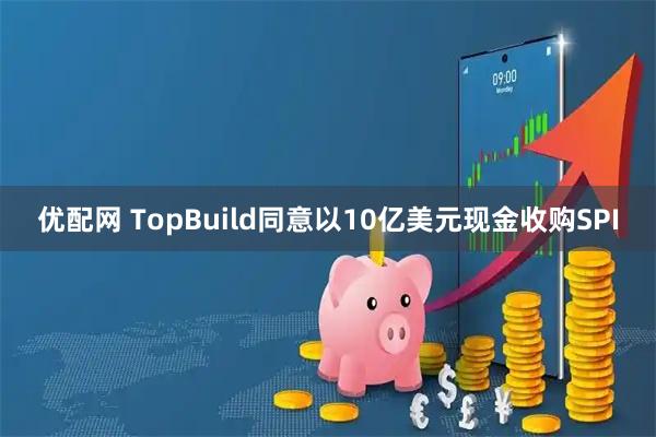 优配网 TopBuild同意以10亿美元现金收购SPI
