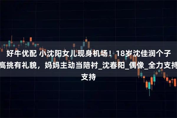 好牛优配 小沈阳女儿现身机场!18岁沈佳润个子高挑有礼貌,妈妈主动当陪衬_沈春阳_偶像_全力支持