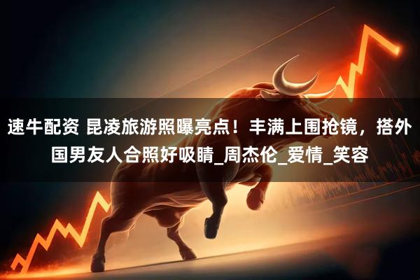 速牛配资 昆凌旅游照曝亮点！丰满上围抢镜，搭外国男友人合照好吸睛_周杰伦_爱情_笑容