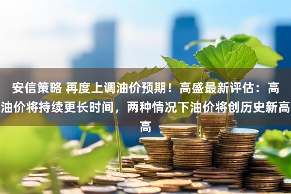 安信策略 再度上调油价预期！高盛最新评估：高油价将持续更长时间，两种情况下油价将创历史新高