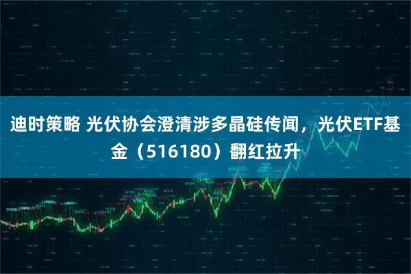 迪时策略 光伏协会澄清涉多晶硅传闻，光伏ETF基金（516180）翻红拉升