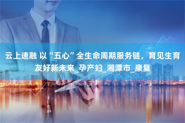 云上速融 以“五心”全生命周期服务链，育见生育友好新未来_孕产妇_湘潭市_康复