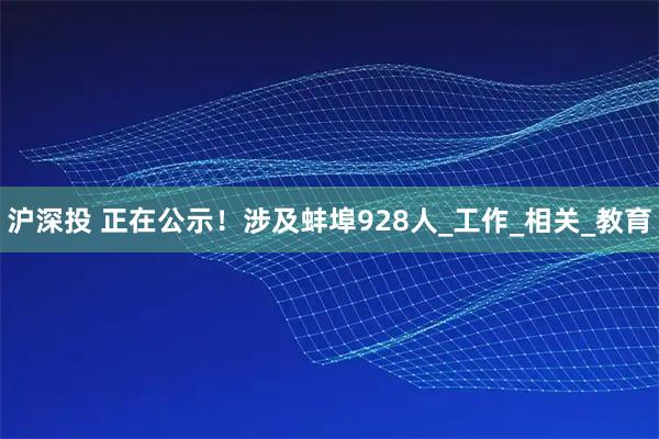 沪深投 正在公示！涉及蚌埠928人_工作_相关_教育