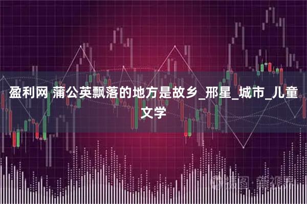 盈利网 蒲公英飘落的地方是故乡_邢星_城市_儿童文学