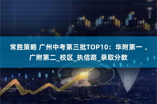 常胜策略 广州中考第三批TOP10：华附第一 、广附第二_校区_执信路_录取分数