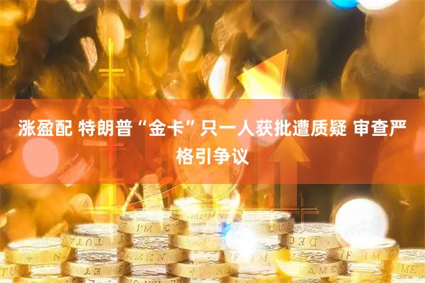 涨盈配 特朗普“金卡”只一人获批遭质疑 审查严格引争议