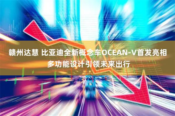 赣州达慧 比亚迪全新概念车OCEAN-V首发亮相 多功能设计引领未来出行