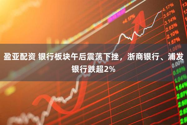 盈亚配资 银行板块午后震荡下挫，浙商银行、浦发银行跌超2%