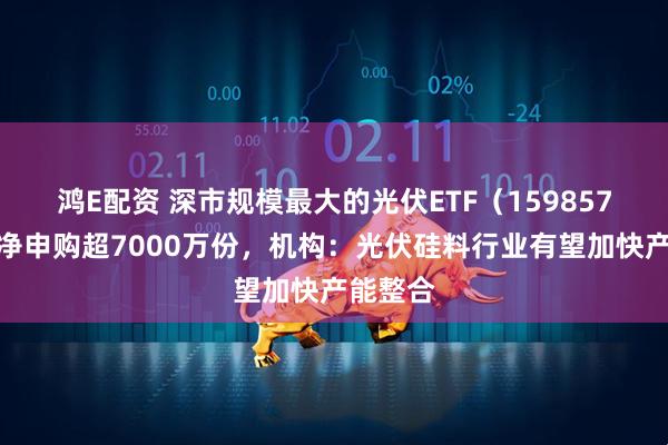 鸿E配资 深市规模最大的光伏ETF（159857）实时净申购超7000万份，机构：光伏硅料行业有望加快产能整合