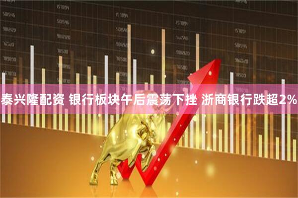 泰兴隆配资 银行板块午后震荡下挫 浙商银行跌超2%