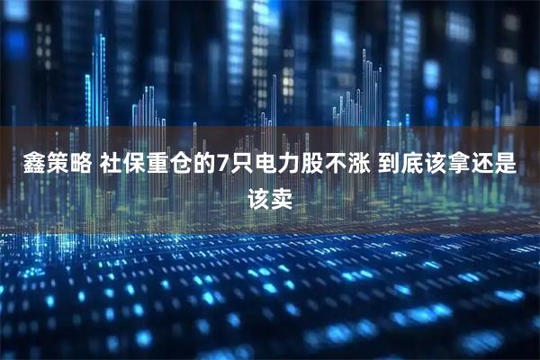 鑫策略 社保重仓的7只电力股不涨 到底该拿还是该卖