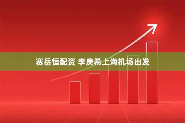 赛岳恒配资 李庚希上海机场出发