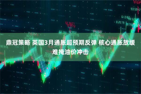 鼎冠策略 英国3月通胀超预期反弹 核心通胀放缓难掩油价冲击