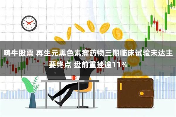 嗨牛股票 再生元黑色素瘤药物三期临床试验未达主要终点 盘前重挫逾11%