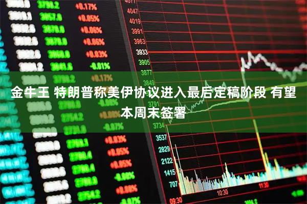 金牛王 特朗普称美伊协议进入最后定稿阶段 有望本周末签署