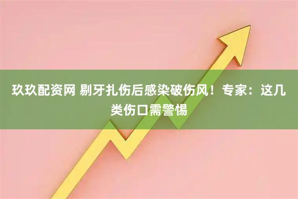 玖玖配资网 剔牙扎伤后感染破伤风！专家：这几类伤口需警惕