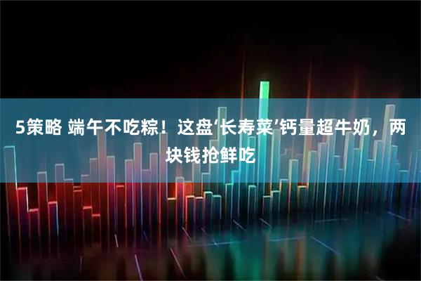 5策略 端午不吃粽！这盘‘长寿菜’钙量超牛奶，两块钱抢鲜吃