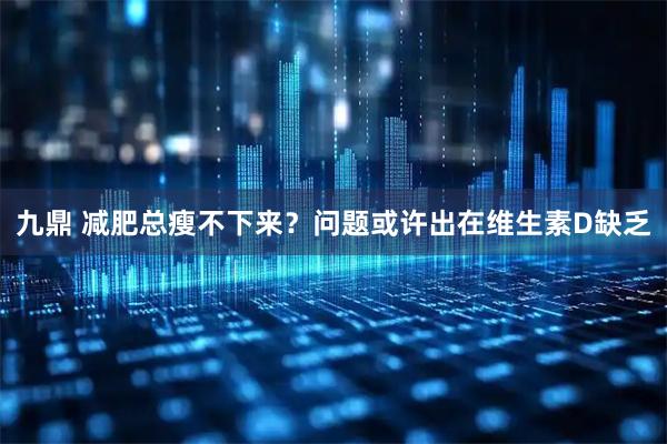 九鼎 减肥总瘦不下来？问题或许出在维生素D缺乏