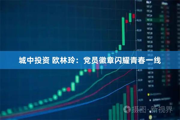 城中投资 欧林玲：党员徽章闪耀青春一线