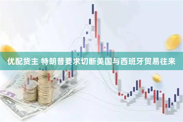 优配货主 特朗普要求切断美国与西班牙贸易往来