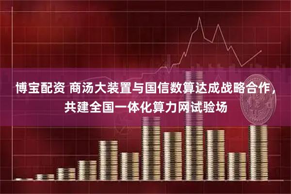 博宝配资 商汤大装置与国信数算达成战略合作，共建全国一体化算力网试验场
