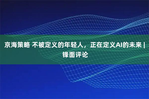 京海策略 不被定义的年轻人，正在定义AI的未来 | 锋面评论