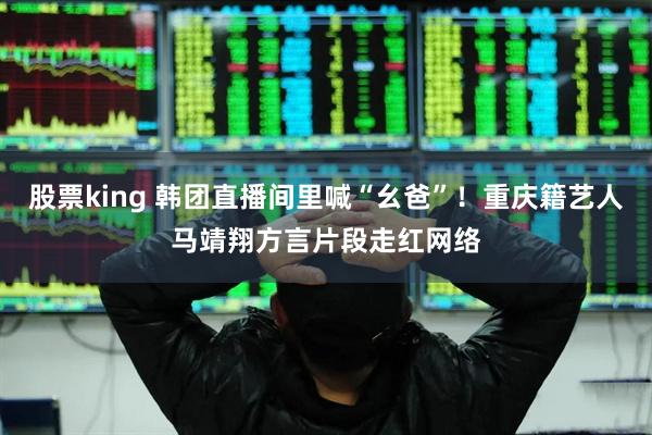 股票king 韩团直播间里喊“幺爸”！重庆籍艺人马靖翔方言片段走红网络