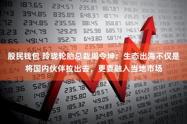 股民钱包 玲珑轮胎总裁周令坤:生态出海不仅是将国内伙伴拉出去,更要融入当地市场