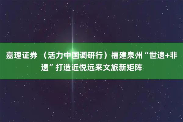 嘉理证券 （活力中国调研行）福建泉州“世遗+非遗”打造近悦远来文旅新矩阵