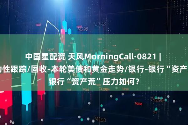 中国星配资 天风MorningCall·0821 | 策略-微观流动性跟踪/固收-本轮美债和黄金走势/银行-银行“资产荒”压力如何？