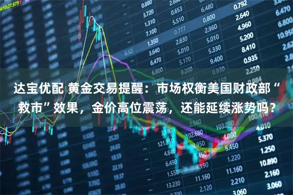 达宝优配 黄金交易提醒：市场权衡美国财政部“救市”效果，金价高位震荡，还能延续涨势吗？