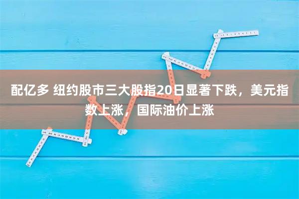 配亿多 纽约股市三大股指20日显著下跌，美元指数上涨，国际油价上涨