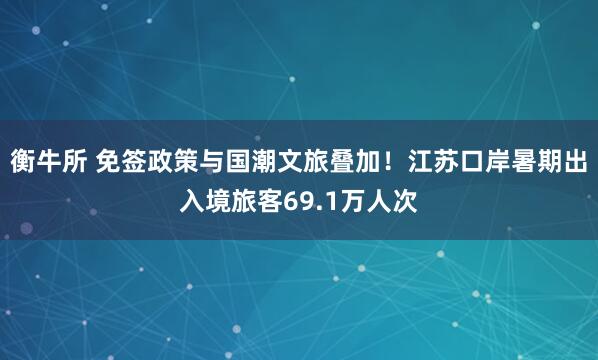 衡牛所 免签政策与国潮文旅叠加！江苏口岸暑期出入境旅客69.1万人次