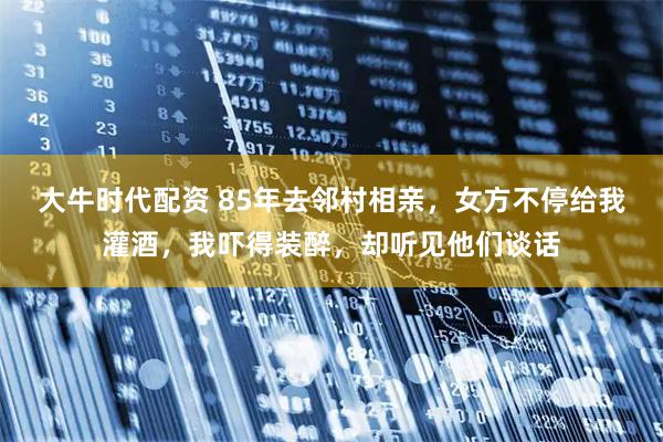 大牛时代配资 85年去邻村相亲，女方不停给我灌酒，我吓得装醉，却听见他们谈话