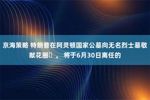 京海策略 特朗普在阿灵顿国家公墓向无名烈士墓敬献花圈‌。 将于6月30日离任的